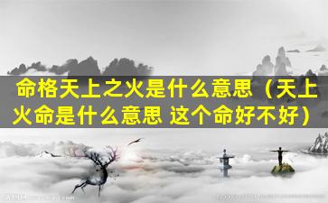 命格天上之火是什么意思（天上火命是什么意思 这个命好不好）